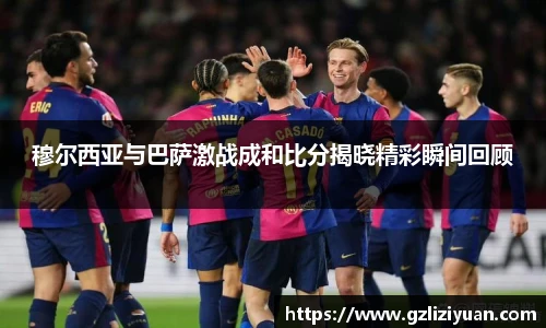 穆尔西亚与巴萨激战成和比分揭晓精彩瞬间回顾